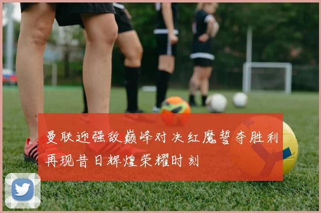 曼联迎强敌巅峰对决红魔誓夺胜利再现昔日辉煌荣耀时刻