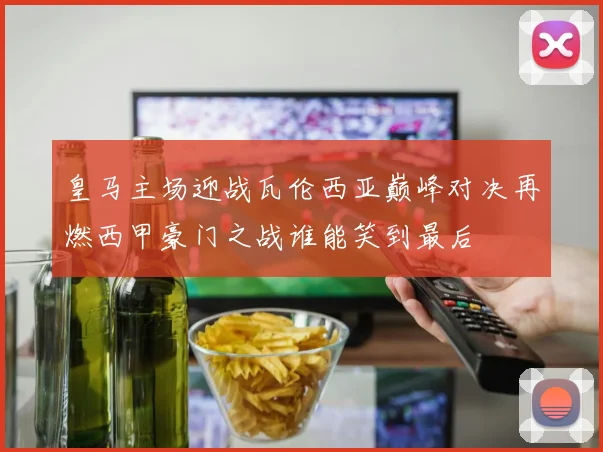 皇马主场迎战瓦伦西亚巅峰对决再燃西甲豪门之战谁能笑到最后