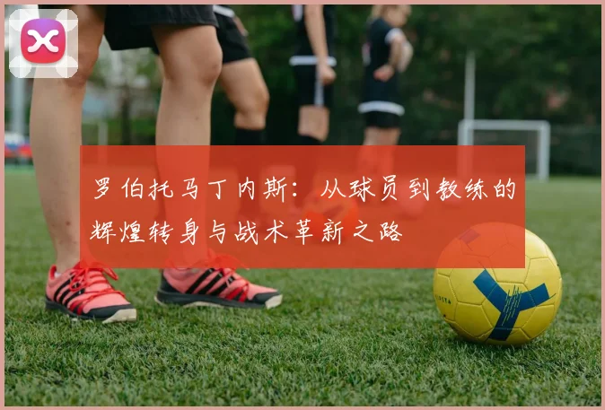 罗伯托马丁内斯：从球员到教练的辉煌转身与战术革新之路