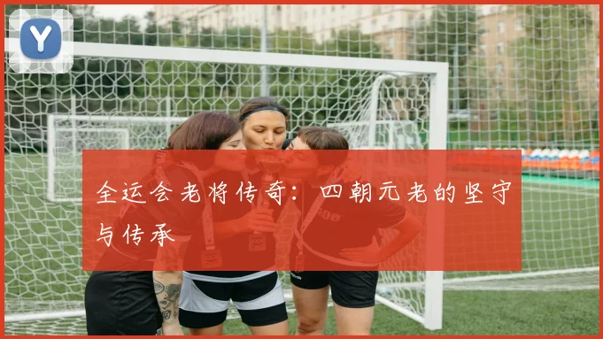 全运会老将传奇：四朝元老的坚守与传承