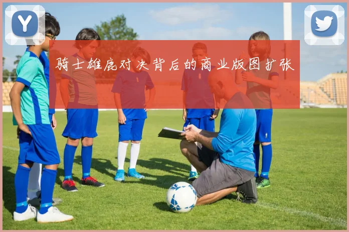 骑士雄鹿对决背后的商业版图扩张
