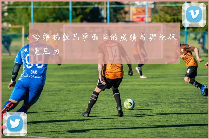 哈维执教巴萨面临的成绩与舆论双重压力