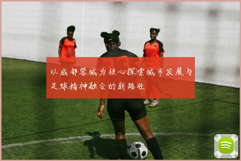 以成都蓉城为核心探索城市发展与足球精神融合的新路径
