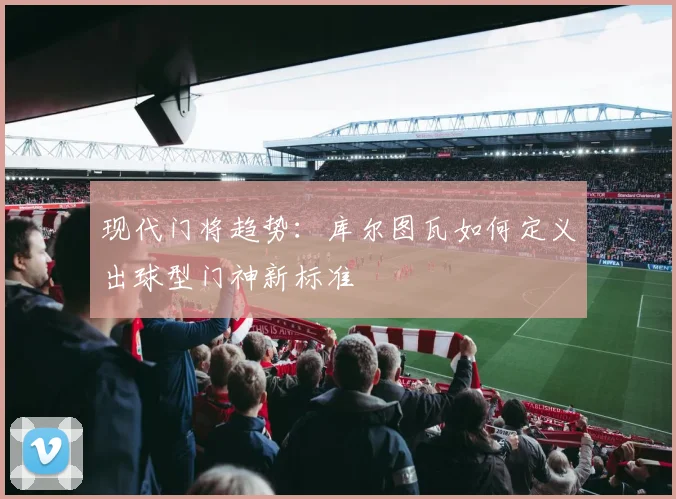 现代门将趋势：库尔图瓦如何定义出球型门神新标准