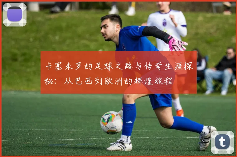 卡塞米罗的足球之路与传奇生涯探秘：从巴西到欧洲的辉煌旅程