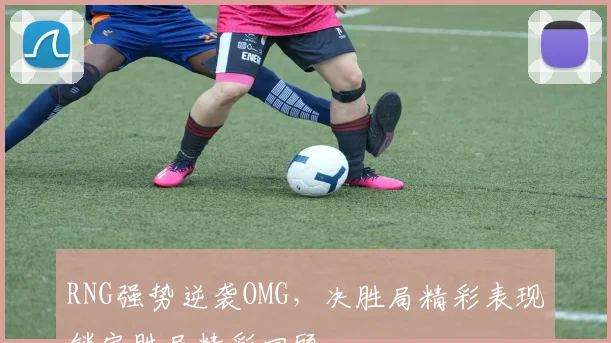 RNG强势逆袭OMG，决胜局精彩表现锁定胜局精彩回顾