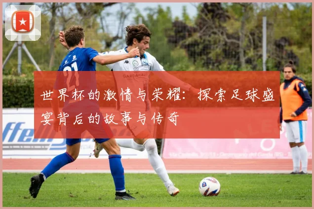 世界杯的激情与荣耀：探索足球盛宴背后的故事与传奇